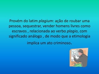 Provém do latim plagium: ação de roubar uma
pessoa, sequestrar, vender homens livres como
escravos , relacionada ao verbo plagio, com
significado análogo , de modo que a etimologia
implica um ato criminoso.
 