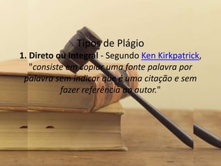 Tipos de Plágio
1. Direto ou Integral - Segundo Ken Kirkpatrick,
"consiste em copiar uma fonte palavra por
palavra sem indicar que é uma citação e sem
fazer referência ao autor."
 