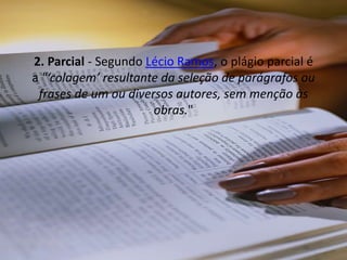 2. Parcial - Segundo Lécio Ramos, o plágio parcial é
a "‘colagem’ resultante da seleção de parágrafos ou
frases de um ou diversos autores, sem menção às
obras."
 