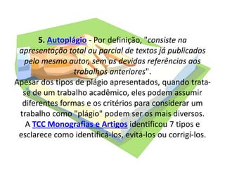 5. Autoplágio - Por definição, "consiste na
apresentação total ou parcial de textos já publicados
pelo mesmo autor, sem as devidas referências aos
trabalhos anteriores".
Apesar dos tipos de plágio apresentados, quando trata-
se de um trabalho acadêmico, eles podem assumir
diferentes formas e os critérios para considerar um
trabalho como "plágio" podem ser os mais diversos.
A TCC Monografias e Artigos identificou 7 tipos e
esclarece como identificá-los, evitá-los ou corrigí-los.
 