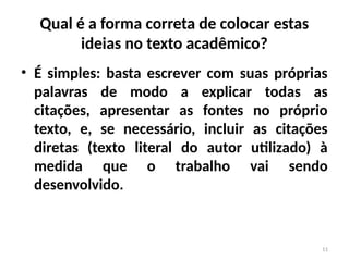 11
Qual é a forma correta de colocar estas
ideias no texto acadêmico?
• É simples: basta escrever com suas próprias
palavras de modo a explicar todas as
citações, apresentar as fontes no próprio
texto, e, se necessário, incluir as citações
diretas (texto literal do autor utilizado) à
medida que o trabalho vai sendo
desenvolvido.
 