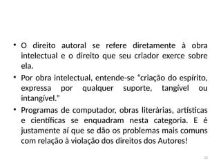 12
• O direito autoral se refere diretamente à obra
intelectual e o direito que seu criador exerce sobre
ela.
• Por obra intelectual, entende-se “criação do espírito,
expressa por qualquer suporte, tangível ou
intangível.”
• Programas de computador, obras literárias, artísticas
e científicas se enquadram nesta categoria. E é
justamente aí que se dão os problemas mais comuns
com relação à violação dos direitos dos Autores!
 