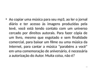 13
• Ao copiar uma música para seu mp3, ao ler o jornal
diário e ter acesso às imagens produzidas pela
tevê, você está tendo contato com um universo
cercado por direitos autorais. Para fazer cópia de
um livro, mesmo que esgotado e sem finalidade
comercial, para baixar um filme ou uma música da
Internet, para cantar a música “parabéns a você”
em uma comemoração de aniversário, é necessária
a autorização do Autor. Muita coisa, não é?
 