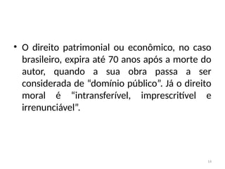 14
• O direito patrimonial ou econômico, no caso
brasileiro, expira até 70 anos após a morte do
autor, quando a sua obra passa a ser
considerada de “domínio público”. Já o direito
moral é “intransferível, imprescritível e
irrenunciável”.
 