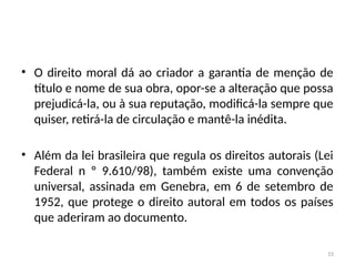 15
• O direito moral dá ao criador a garantia de menção de
título e nome de sua obra, opor-se a alteração que possa
prejudicá-la, ou à sua reputação, modificá-la sempre que
quiser, retirá-la de circulação e mantê-la inédita.
• Além da lei brasileira que regula os direitos autorais (Lei
Federal n º 9.610/98), também existe uma convenção
universal, assinada em Genebra, em 6 de setembro de
1952, que protege o direito autoral em todos os países
que aderiram ao documento.
 