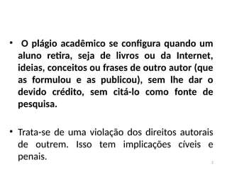 2
• O plágio acadêmico se configura quando um
aluno retira, seja de livros ou da Internet,
ideias, conceitos ou frases de outro autor (que
as formulou e as publicou), sem lhe dar o
devido crédito, sem citá-lo como fonte de
pesquisa.
• Trata-se de uma violação dos direitos autorais
de outrem. Isso tem implicações cíveis e
penais.
 