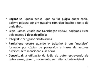 5
• Engana-se quem pensa que só faz plágio quem copia,
palavra palavra por um trabalho sem citar inteiro a fonte de
onde tirou.
• Lécio Ramos, citado por Garschagen (2006), podemos listar
pelo menos 3 tipos de plágio:
• Integral: o “engano” citado acima...
• Parcial:que ocorre quando o trabalho é um “mosaico”
formado por cópias de parágrafos e frases de autores
diversos, sem mencionar suas obras
• Conceitual: a utilização da idéia do autor escrevendo de
outra forma, porém, novamente, sem citar a fonte original
 