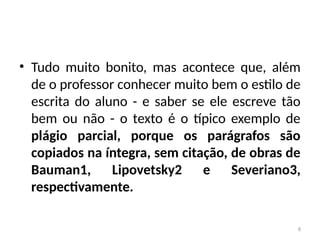 8
• Tudo muito bonito, mas acontece que, além
de o professor conhecer muito bem o estilo de
escrita do aluno - e saber se ele escreve tão
bem ou não - o texto é o típico exemplo de
plágio parcial, porque os parágrafos são
copiados na íntegra, sem citação, de obras de
Bauman1, Lipovetsky2 e Severiano3,
respectivamente.
 