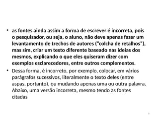 9
• as fontes ainda assim a forma de escrever é incorreta, pois
o pesquisador, ou seja, o aluno, não deve apenas fazer um
levantamento de trechos de autores (“colcha de retalhos”),
mas sim, criar um texto diferente baseado nas ideias dos
mesmos, explicando o que eles quiseram dizer com
exemplos esclarecedores, entre outros complementos.
• Dessa forma, é incorreto, por exemplo, colocar, em vários
parágrafos sucessivos, literalmente o texto deles (entre
aspas, portanto), ou mudando apenas uma ou outra palavra.
Abaixo, uma versão incorreta, mesmo tendo as fontes
citadas
 