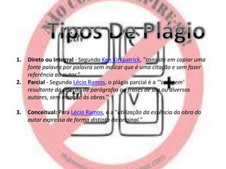 1.

2.

3.

Direto ou Integral - Segundo Ken Kirkpatrick, "consiste em copiar uma
fonte palavra por palavra sem indicar que é uma citação e sem fazer
referência ao autor.“
Parcial - Segundo Lécio Ramos, o plágio parcial é a "‘colagem’
resultante da seleção de parágrafos ou frases de um ou diversos
autores, sem menção às obras."

Conceitual: Para Lécio Ramos, é a "utilização da essência da obra do
autor expressa de forma distinta da original."

 