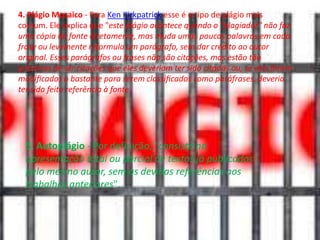 4. Plágio Mosaico - Para Ken Kirkpatrick esse é o tipo de plágio mais
comum. Ele explica que "este plágio acontece quando o "plagiador" não faz
uma cópia da fonte diretamente, mas muda umas poucas palavras em cada
frase ou levemente reformula um parágrafo, sem dar crédito ao autor
original. Esses parágrafos ou frases não são citações, mas estão tão
próximas de ser citações que eles deveriam ter sido citados ou, se eles foram
modiﬁcados o bastante para serem classiﬁcados como paráfrases, deveria
ter sido feito referência à fonte.

5. Autoplágio - Por definição, "consiste na
apresentação total ou parcial de textos já publicados
pelo mesmo autor, sem as devidas referências aos
trabalhos anteriores".

 