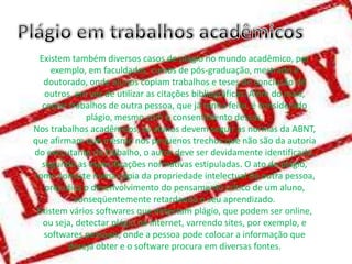 Existem também diversos casos de plágio no mundo acadêmico, por
exemplo, em faculdades, cursos de pós-graduação, mestrado e
doutorado, onde alunos copiam trabalhos e teses de conclusão de
outros, em vez de utilizar as citações bibliográficas. Além do mais,
copiar trabalhos de outra pessoa, que já tenha feito, é considerado
plágio, mesmo com o consentimento dessas.
Nos trabalhos acadêmicos, os alunos devem seguir as normas da ABNT,
que afirmam que mesmo nos pequenos trechos que não são da autoria
do executante do trabalho, o autor deve ser devidamente identificado,
segundo as especificações normativas estipuladas. O ato do plágio,
como consiste numa cópia da propriedade intelectual de outra pessoa,
prejudica o desenvolvimento do pensamento crítico de um aluno,
conseqüentemente retardando o seu aprendizado.
Existem vários softwares que detectam plágio, que podem ser online,
ou seja, detectar plágio na internet, varrendo sites, por exemplo, e
softwares pessoais, onde a pessoa pode colocar a informação que
deseja obter e o software procura em diversas fontes.

 
