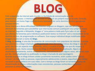 Com a expansão da internet pelo mundo e a facilidade de comunicação que ela
proporciona, cresceu o interessa das pessoas em possuir seu próprio espaço na web. Contudo,
para montar um home Page e publicá-la era necessário ter certo domínio técnico, que poucas
pessoas tinham.
Desse interesse e dessa dificuldade conflitantes surgiram os bloggers, que são serviços que
oferecem ferramentas para possibilitar que internautas comuns publiquem seus próprios textos
na internet. Segundo a Wikipédia, blogger é "uma palavra criada pela Pyra Labs e é um serviço
que oferece ferramentas para indivíduos publicarem textos na Internet" sem a necessidade de ter
domínio técnico, de programação ou software. Esse espaço individual despe mobilizado pelos
bloggers receberam o nome de blogs.
O blog, ou weblog, é uma das ferramentas de comunicação mais populares da internet. A pessoa
que administra o blog é chamada de blogueira (o). Uma das características dos blogs é que, em
geral, eles têm um aspecto muito parecido, isto é, o usuário é limitado no que diz respeito a
alterações visuais. Outra característica dos blogs é a freqüência de atualização. Alguns são
atualizados diariamente, outros semanalmente, mensalmente e, em alguns casos, até várias vezes
por dia. Cada atualização ou publicação no blog é chamada de post (postagem).
Quando surgiram os blogs tinham caráter puramente recreativo, eram usados como "diários
virtuais", on-line, onde as pessoas, especialmente adolescentes e jovens, expunham suas idéias,
narravam o que acontecia em suas vidas. Com o tempo os blogs foram se tornando espaço de
disseminação de idéias e informações mais consistentes, pessoas conhecidas e empresas
passaram a utilizá-los também.

 