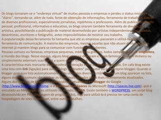 Os blogs tornaram-se o "endereço virtual" de muitas pessoas e empresas e perdeu o status inicial de
"diário", tornando-se, além de tudo, fonte de obtenção de informações, ferramenta de trabalho e auxílio
de diversos profissionais, especialmente jornalistas, repórteres e professores. Além de publicar conteúdo
pessoal, profissional, informativo e educativo, os blogs viraram também ferramenta de divulgação
artística, possibilitando a publicação de material desenvolvido por artistas independentes como poetas,
desenhistas, escritores e fotógrafos, antes impossibilitados de mostrar seu trabalho.
A popularização dessa ferramenta foi tamanha que até as empresas passaram a utilizá-la como
ferramenta de comunicação. A maioria das empresas, mesmo aquelas que não atuam diretamente na
internet já mantém blogs para se comunicar com funcionários e clientes.
Pessoas comuns ou famosas, empresas pequenas, médias ou grandes, todos compartilham da blogosfera,
o mundo dos blogs. Nesse espaço, alguns blogueiros se destacam e ficam famosos, ganham dinheiro ou
simplesmente externam suas idéias a quem quiser conhecê-las.
A característica mais marcante da blogosfera é interação entre os diversos espaços. Em cafa blog existe
uma lista com link (ligação) para outros blogs "indicados" pelo autor ou pelo próprio blogger. Quando o
blogger gera essa lista automaticamente, são utilizados diversos critérios para um blog aparecer na lista,
alguns dos mais comuns são mostrar os blogs mais visitados ou os mais recentemente atualizados.
Alguns dos serviços de blogs mais conhecidos da atualidade é o Blogger do Google
(http://www.blogger.com/home) e o Windows Live Spaces da Microsoft (http://spaces.live.com), que é
vinculado ao Messenger mais utilizado no mundo, o MSN. Existe também o WORDPRESS, um script blog
desenvolvido em PHP (linguagem de programação), mas para utilizá-lo é preciso ter uma conta de
hospedagem de sites na internet, entre outros detalhes.

 