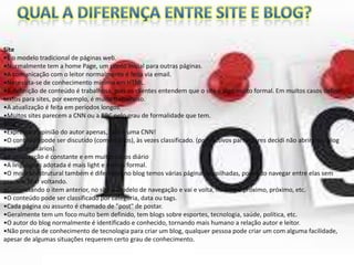Site
•É o modelo tradicional de páginas web.
•Normalmente tem a home Page, um ponto inicial para outras páginas.
•A comunicação com o leitor normalmente é feita via email.
•Necessita-se de conhecimento mínimo em HTML.
•A definição de conteúdo é trabalhosa, pois os clientes entendem que o site é algo muito formal. Em muitos casos definir
textos para sites, por exemplo, é muito trabalhoso.
•A atualização é feita em períodos longos.
•Muitos sites parecem a CNN ou a BBC pelo grau de formalidade que tem.
Blog
•Expressa a opinião do autor apenas, Não é uma CNN!
•O conteúdo pode ser discutido (comentários), às vezes classificado. (por motivos particulares decidi não abrir meu blog
para comentários).
•A atualização é constante e em muitos casos diário
•A linguagem adotada é mais light e menos formal.
•O modelo estrutural também é diferente, no blog temos várias páginas empilhadas, podendo navegar entre elas sem
precisar ficar voltando.
•Completando o item anterior, no site o modelo de navegação e vai e volta, no blog e próximo, próximo, etc.
•O conteúdo pode ser classificado por categoria, data ou tags.
•Cada página ou assunto é chamado de "post" de postar.
•Geralmente tem um foco muito bem definido, tem blogs sobre esportes, tecnologia, saúde, política, etc.
•O autor do blog normalmente é identificado e conhecido, tornando mais humano a relação autor e leitor.
•Não precisa de conhecimento de tecnologia para criar um blog, qualquer pessoa pode criar um com alguma facilidade,
apesar de algumas situações requerem certo grau de conhecimento.

 