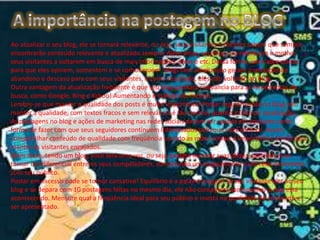 Ao atualizar o seu blog, ele se tornará relevante, ou seja, seus visitantes e clientes sabem que sempre
encontrarão conteúdo relevante e atualizado sempre. Além disso, seu blog vira referência e motiva
seus visitantes a voltarem em busca de mais informações, dicas e etc. Dessa forma, você abre portas
para que eles opinem, comentem e se comuniquem. Blogs sem atualização geram a sensação de
abandono e descaso para com seus visitantes, e como resultado, eles não voltarão ao blog.
Outra vantagem da atualização freqüente é que seu blog ganhará relevância para as ferramentas de
busca, como Google, Bing e Yahoo! Aumentando o tráfego do mesmo.
Lembre-se que manter a qualidade dos posts é muito importante! Postar regularmente no blog sem
manter a qualidade, com textos fracos e sem relevância é tão nocivos quanto a falta de atualização.
As postagens no blog e ações de marketing nas redes sociais devem ser usadas em conjunto como
forma de fazer com que seus seguidores continuem interessados pelo que você oferece. Assim,
compartilhar conteúdo de qualidade com freqüência usando as redes sociais é importantes armas para
manter os visitantes engajados.
Além disso, tendo um blog, você terá uma voz, ou seja, poderá mostrar suas idéias, opiniões, e se
tornar um diferencial entre os seus competidores, construindo um engajamento e um relacionamento
com seu público.
Postar em excesso pode se tornar cansativo! Equilíbrio é a palavra mágica! Se seu visitante vier ao seu
blog e se depara com 10 postagens feitas no mesmo dia, ele não conseguirá acompanhar o que está
acontecendo. Mensure qual a freqüência ideal para seu público e invista na qualidade do conteúdo a
ser apresentado.

 