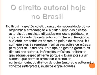 No Brasil, a gestão coletiva surgiu da necessidade de se
organizar a arrecadação e a distribuição dos direitos
autorais das músicas utilizadas em locais públicos. A
impossibilidade de cada autor controlar a utilização de
sua obra, em todos os cantos do país e do mundo, fez
com que eles se reunissem em associações de música
para gerir seus direitos. Este tipo de gestão garante os
direitos dos autores, intérpretes, músicos, editoras e
gravadoras, especialmente porque o Brasil possui um
sistema que permite arrecadar e distribuir,
conjuntamente, os direitos de autor (autores e editoras) e
conexos (intérpretes, músicos e gravadoras).
 