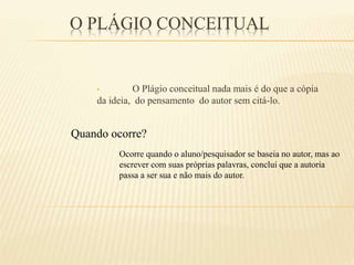 O PLÁGIO CONCEITUAL
• O Plágio conceitual nada mais é do que a cópia
da ideia, do pensamento do autor sem citá-lo.
Quando ocorre?
Ocorre quando o aluno/pesquisador se baseia no autor, mas ao
escrever com suas próprias palavras, conclui que a autoria
passa a ser sua e não mais do autor.
 