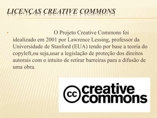 LICENÇAS CREATIVE COMMONS
• O Projeto Creative Commons foi
idealizado em 2001 por Lawrence Lessing, professor da
Universidade de Stanford (EUA) tendo por base a teoria do
copyleft,ou seja,usar a legislação de proteção dos direitos
autorais com o intuito de retirar barreiras para a difusão de
uma obra.
 