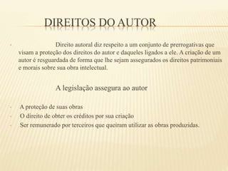 DIREITOS DO AUTOR
• Direito autoral diz respeito a um conjunto de prerrogativas que
visam a proteção dos direitos do autor e daqueles ligados a ele. A criação de um
autor é resguardada de forma que lhe sejam assegurados os direitos patrimoniais
e morais sobre sua obra intelectual.
A legislação assegura ao autor
• A proteção de suas obras
• O direito de obter os créditos por sua criação
• Ser remunerado por terceiros que queiram utilizar as obras produzidas.
 