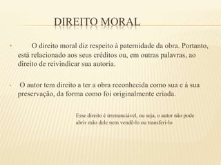 DIREITO MORAL
• O direito moral diz respeito à paternidade da obra. Portanto,
está relacionado aos seus créditos ou, em outras palavras, ao
direito de reivindicar sua autoria.
• O autor tem direito a ter a obra reconhecida como sua e à sua
preservação, da forma como foi originalmente criada.
Esse direito é irrenunciável, ou seja, o autor não pode
abrir mão dele nem vendê-lo ou transferi-lo
 
