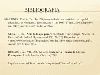 BIBLIOGRAFIA
MARTINEZ, Vinício Carrilho. Plágio em trabalho universitário e o papel do
educador. Jus Navigandi, Teresina, ano 11, n. 1081, 17 jun. 2006. Disponível
em: http://jus.com.br/revista/texto/16692
• NERY, G. et al. Nem tudo que parece é: entenda o que é plágio. Niterói – RJ:
Universidade Federal Fluminense (UFF), 201[ ?]. Disponível em:
<http://www.noticias.uff.br/arquivos/cartilha-sobre-plagio-academico.pdf>.
Acesso em: 27 mar. 2012.
• HOUAISS, A.; VILLAR, M. de S. Dicionário Houaiss da Língua
Portuguesa. Rio de Janeiro: Objetiva, 2001
• http://www.aprendebrasil.com.br/pesquisa/swf/DireitoAutoral.pdf
 