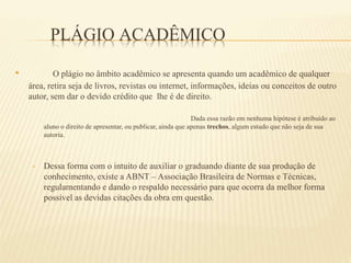 PLÁGIO ACADÊMICO
• O plágio no âmbito acadêmico se apresenta quando um acadêmico de qualquer
área, retira seja de livros, revistas ou internet, informações, ideias ou conceitos de outro
autor, sem dar o devido crédito que lhe é de direito.
Dada essa razão em nenhuma hipótese é atribuído ao
aluno o direito de apresentar, ou publicar, ainda que apenas trechos, algum estudo que não seja de sua
autoria.
• Dessa forma com o intuito de auxiliar o graduando diante de sua produção de
conhecimento, existe a ABNT – Associação Brasileira de Normas e Técnicas,
regulamentando e dando o respaldo necessário para que ocorra da melhor forma
possível as devidas citações da obra em questão.
 