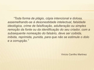 “Toda forma de plágio, cópia intencional e dolosa,
assemelhando-se à desonestidade intelectual, falsidade
ideológica, crime de falsificação, adulteração ou simples
remoção da fonte ou da identificação do seu criador, com a
subsequente nomeação do falsário, deve ser coibida,
inibida, reprimida, punida, para que não se estimule o dolo
e a corrupção.”
Vinício Carrilho Martinez
 