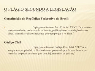 O PLÁGIO SEGUNDO A LEGISLAÇÃO
Constituição da República Federativa do Brasil:
• O plágio é citado no Art. 5º, inciso XXVII. “aos autores
pertence o direito exclusivo de utilização, publicação ou reprodução de suas
obras, transmissíveis aos herdeiros pelo tempo que a lei fixar.”
Código Civil
• O plágio é citado no Código Civil l Art. 524: “ A lei
assegura ao proprietário o direito de usar, gozar e dispor de seus bens, e de
reavê-los do poder de quem quer que, injustamente, os possua;”
 