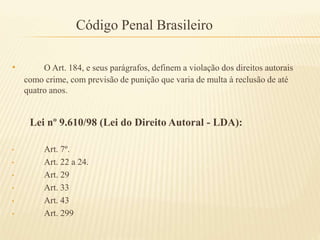Código Penal Brasileiro
• O Art. 184, e seus parágrafos, definem a violação dos direitos autorais
como crime, com previsão de punição que varia de multa à reclusão de até
quatro anos.
Lei nº 9.610/98 (Lei do Direito Autoral - LDA):
• Art. 7º.
• Art. 22 a 24.
• Art. 29
• Art. 33
• Art. 43
• Art. 299
 
