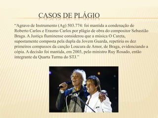 CASOS DE PLÁGIO
“Agravo de Instrumento (Ag) 503.774: foi mantida a condenação de
Roberto Carlos e Erasmo Carlos por plágio de obra do compositor Sebastião
Braga. A Justiça fluminense considerou que a música O Careta,
supostamente composta pela dupla da Jovem Guarda, repetiria os dez
primeiros compassos da canção Loucura de Amor, de Braga, evidenciando a
cópia. A decisão foi mantida, em 2003, pelo ministro Ruy Rosado, então
integrante da Quarta Turma do STJ.”
 