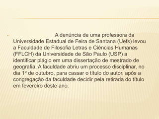 • A denúncia de uma professora da
Universidade Estadual de Feira de Santana (Uefs) levou
a Faculdade de Filosofia Letras e Ciências Humanas
(FFLCH) da Universidade de São Paulo (USP) a
identificar plágio em uma dissertação de mestrado de
geografia. A faculdade abriu um processo disciplinar, no
dia 1º de outubro, para cassar o título do autor, após a
congregação da faculdade decidir pela retirada do título
em fevereiro deste ano.
 