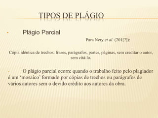 TIPOS DE PLÁGIO
• Plágio Parcial
Para Nery et al. (201[?]):
Cópia idêntica de trechos, frases, parágrafos, partes, páginas, sem creditar o autor,
sem citá-lo.
• O plágio parcial ocorre quando o trabalho feito pelo plagiador
é um ‘mosaico’ formado por cópias de trechos ou parágrafos de
vários autores sem o devido crédito aos autores da obra.
 