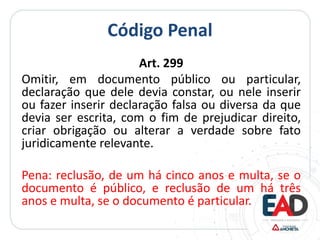 Código Penal
Art. 299
Omitir, em documento público ou particular,
declaração que dele devia constar, ou nele inserir
ou fazer inserir declaração falsa ou diversa da que
devia ser escrita, com o fim de prejudicar direito,
criar obrigação ou alterar a verdade sobre fato
juridicamente relevante.
Pena: reclusão, de um há cinco anos e multa, se o
documento é público, e reclusão de um há três
anos e multa, se o documento é particular.
 