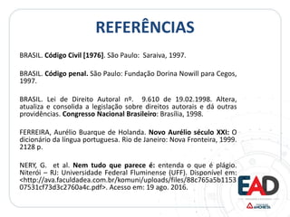 REFERÊNCIAS
BRASIL. Código Civil [1976]. São Paulo: Saraiva, 1997.
BRASIL. Código penal. São Paulo: Fundação Dorina Nowill para Cegos,
1997.
BRASIL. Lei de Direito Autoral nº. 9.610 de 19.02.1998. Altera,
atualiza e consolida a legislação sobre direitos autorais e dá outras
providências. Congresso Nacional Brasileiro: Brasília, 1998.
FERREIRA, Aurélio Buarque de Holanda. Novo Aurélio século XXI: O
dicionário da língua portuguesa. Rio de Janeiro: Nova Fronteira, 1999.
2128 p.
NERY, G. et al. Nem tudo que parece é: entenda o que é plágio.
Niterói – RJ: Universidade Federal Fluminense (UFF). Disponível em:
<http://ava.faculdadea.com.br/komuni/uploads/files/88c765a5b1153
07531cf73d3c2760a4c.pdf>. Acesso em: 19 ago. 2016.
 