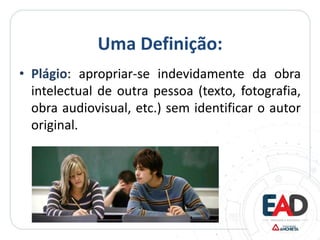 Uma Definição:
• Plágio: apropriar-se indevidamente da obra
intelectual de outra pessoa (texto, fotografia,
obra audiovisual, etc.) sem identificar o autor
original.
 