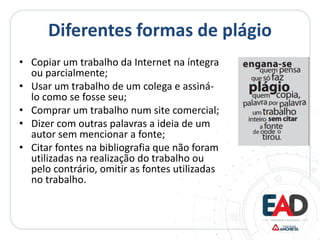 Diferentes formas de plágio
• Copiar um trabalho da Internet na íntegra
ou parcialmente;
• Usar um trabalho de um colega e assiná-
lo como se fosse seu;
• Comprar um trabalho num site comercial;
• Dizer com outras palavras a ideia de um
autor sem mencionar a fonte;
• Citar fontes na bibliografia que não foram
utilizadas na realização do trabalho ou
pelo contrário, omitir as fontes utilizadas
no trabalho.
 
