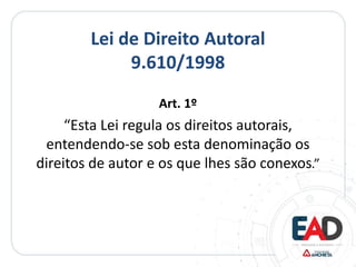 Lei de Direito Autoral
9.610/1998
Art. 1º
“Esta Lei regula os direitos autorais,
entendendo-se sob esta denominação os
direitos de autor e os que lhes são conexos.”
 
