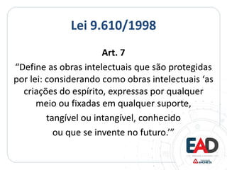 Lei 9.610/1998
Art. 7
“Define as obras intelectuais que são protegidas
por lei: considerando como obras intelectuais ‘as
criações do espírito, expressas por qualquer
meio ou fixadas em qualquer suporte,
tangível ou intangível, conhecido
ou que se invente no futuro.’”
 