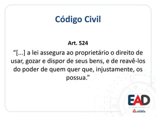 Código Civil
Art. 524
“[...] a lei assegura ao proprietário o direito de
usar, gozar e dispor de seus bens, e de reavê-los
do poder de quem quer que, injustamente, os
possua.”
 