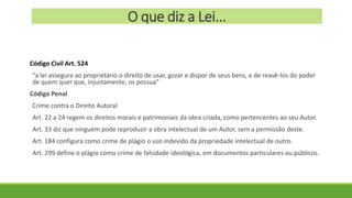 O que diz a Lei...
Código Civil Art. 524
“a lei assegura ao proprietário o direito de usar, gozar e dispor de seus bens, e de reavê-los do poder
de quem quer que, injustamente, os possua”
Código Penal
Crime contra o Direito Autoral
Art. 22 a 24 regem os direitos morais e patrimoniais da obra criada, como pertencentes ao seu Autor.
Art. 33 diz que ninguém pode reproduzir a obra intelectual de um Autor, sem a permissão deste.
Art. 184 configura como crime de plágio o uso indevido da propriedade intelectual de outro.
Art. 299 define o plágio como crime de falsidade ideológica, em documentos particulares ou públicos.
 