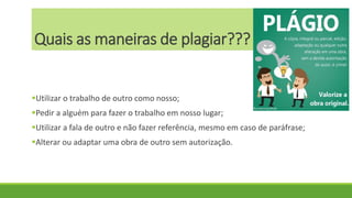 Quais as maneiras de plagiar???
Utilizar o trabalho de outro como nosso;
Pedir a alguém para fazer o trabalho em nosso lugar;
Utilizar a fala de outro e não fazer referência, mesmo em caso de paráfrase;
Alterar ou adaptar uma obra de outro sem autorização.
 