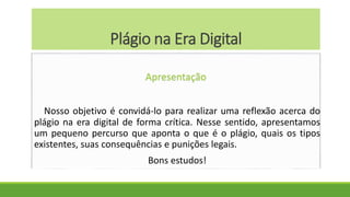 Plágio na Era Digital
Apresentação
Nosso objetivo é convidá-lo para realizar uma reflexão acerca do
plágio na era digital de forma crítica. Nesse sentido, apresentamos
um pequeno percurso que aponta o que é o plágio, quais os tipos
existentes, suas consequências e punições legais.
Bons estudos!
 