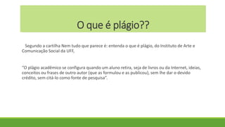 O que é plágio??
Segundo a cartilha Nem tudo que parece é: entenda o que é plágio, do Instituto de Arte e
Comunicação Social da UFF,
“O plágio acadêmico se configura quando um aluno retira, seja de livros ou da Internet, ideias,
conceitos ou frases de outro autor (que as formulou e as publicou), sem lhe dar o devido
crédito, sem citá-lo como fonte de pesquisa”.
 