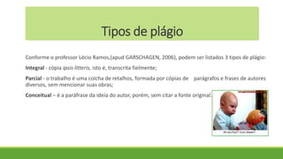 Tipos de plágio
Conforme o professor Lécio Ramos,(apud GARSCHAGEN, 2006), podem ser listados 3 tipos de plágio:
Integral - cópia ipsis litteris, isto é, transcrita fielmente;
Parcial - o trabalho é uma colcha de retalhos, formada por cópias de parágrafos e frases de autores
diversos, sem mencionar suas obras;
Conceitual – é a paráfrase da ideia do autor, porém, sem citar a fonte original.
 