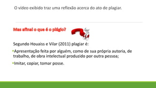 O vídeo exibido traz uma reflexão acerca do ato de plagiar.
Segundo Houaiss e Vilar (2011) plagiar é:
Apresentação feita por alguém, como de sua própria autoria, de
trabalho, de obra intelectual produzido por outra pessoa;
Imitar, copiar, tomar posse.
 