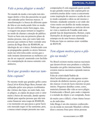 Vale a pena plagiar a moda?
No mundo da moda a inovação tem des-
taque dentro e fora das passarelas no qual
são rodeadas pelas famosas marcas. A
transformação é a busca do diferente quan-
do fala-se em moda,sendo feito os mode-
los por estilistas muito bem pagos, mas,
o exagero nas peças tornam-se negativo
no modo de chamar a atenção do público.
Vestir-se bem esta em primeiro plano de
muitas pessoas, mas, por outro lado tem
pessoas que sentem-se bem vestindo uma
camisa da Hugo Boss de R$400,00, na
ideologia de ser o único, fortalecendo com
as propagandas quando os atores famosos
usam nas televisões,redes sociais,que a
todo instante demonstram as melhores coi-
sas de ser especial ,mantendo com facilida-
de a manipulação da massa somente com
anúncios.
Será que grandes marcas tam-
bém copiam?
No mesmo modo que grandes grifes como
Zara,Calvin Klein,Hugo Boss,Armani são
cobiçadas pelos seus preços exorbitantes
das vitrines das lojas, no outro lado, tem
os plágios, as cópias de peças com o valor
muito a baixo do mercado, dando oportu-
nidade para aquelas pessoas que não tem
como financiar uma roupa de R$400,00,
e no momento em que passa a gerar lucro
este mercado negro só faz aumentar, pois,
a massa estará sempre presente nas suas
composições.E está enganado quem acredi-
ta que grandes marcas não copiam,pelo ao
contrário,muitas delas veem a concorrente
como inspiração do sucesso e acaba de cer-
to modo copiando a ideia ou até mesmo o
formato, mudando somente a cor onde são
vistos muito em desfiles de moda europeu.
Todos que acompanham as noticias devem
ter visto a matéria do Estadão onde uma
grande loja de departamento, Renner, copia
ilustrações de designer sem autorização,a
estampa era de uma boneca chamada
Frida,nas lojas as camisas eram vendidas
de R$59,90.
Tem algum motivo para o plá-
gio na moda?
No Brasil existem muitas marcas nacionais
que desenvolvem seus produtos e coleções
baseados em grifes internacionais. Também
existem marcas nacionais copiando marcas
nacionais.
Falta de criatividade?ladrão de
ideia?acreditamos que não,apenas econo-
mização do dinheiro mesmo, pois as gran-
des marcas vivem do lucro máximo no país
inteiro. Pequenos detalhes como, cores,
materiais,formato dão vida ao novo plágio.
Fortalecendo o Brasil, país onde o imposto
é a metade do objeto a ser comprado, fican-
do muito caro e dificil, o bom status luxuo-
so do individuo.
João Braga é um dos maiores conhecedo-
res da moda no mercado Mundial e afirma
dizer a mesma frase para várias pessoas
NOVANOVEMBRO 2015 123
ESPECIAL PLÁGIO
 