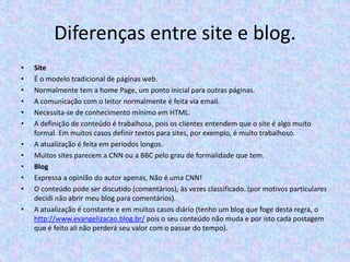 Diferenças entre site e blog.
•
•
•
•
•
•

•
•
•
•
•
•

Site
É o modelo tradicional de páginas web.
Normalmente tem a home Page, um ponto inicial para outras páginas.
A comunicação com o leitor normalmente é feita via email.
Necessita-se de conhecimento mínimo em HTML.
A definição de conteúdo é trabalhosa, pois os clientes entendem que o site é algo muito
formal. Em muitos casos definir textos para sites, por exemplo, é muito trabalhoso.
A atualização é feita em períodos longos.
Muitos sites parecem a CNN ou a BBC pelo grau de formalidade que tem.
Blog
Expressa a opinião do autor apenas, Não é uma CNN!
O conteúdo pode ser discutido (comentários), às vezes classificado. (por motivos particulares
decidi não abrir meu blog para comentários).
A atualização é constante e em muitos casos diário (tenho um blog que foge desta regra, o
http://www.evangelizacao.blog.br/ pois o seu conteúdo não muda e por isto cada postagem
que é feito ali não perderá seu valor com o passar do tempo).

 