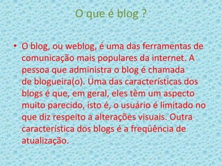 O que é blog ?
• O blog, ou weblog, é uma das ferramentas de
comunicação mais populares da internet. A
pessoa que administra o blog é chamada
de blogueira(o). Uma das características dos
blogs é que, em geral, eles têm um aspecto
muito parecido, isto é, o usuário é limitado no
que diz respeito a alterações visuais. Outra
característica dos blogs é a freqüência de
atualização.

 