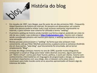 História do blog

•

•

•

•

Em meados de 1997, Jorn Barger, que foi autor de um dos primeiros FAQ – Frequently
Asked Questions da história da internet, foi pioneiro em desenvolver um sistema
onde uma pessoa poderia relatar tudo o que achasse realmente interessante na
internet, e para nomear esse sistema foi utilizado o termo “weblog”.
O primeiro weblog da história ainda mantém sua forma original, podendo ser vista no
site de seu criador, cujo endereço é http://robotwisdom.com, mesmo com o layout
sendo considerado precário até mesmo para época, o weblog rapidamente se tornou
uma sensação.
Muitas pessoas pronunciavam o “weblog” da forma que elas achavam mais
conveniente, até que Peter Merholz pronunciou a palavra como se estivesse dividindo
ela em duas partes, “wee-blog”, que futuramente foi encurtada, até se tornar
simplesmente “Blog”.
A moda dos Blogs começou mesmo no ano de 1999, quando muitos blogueiros
começaram a construir blogs para tratar sobre diversos assuntos, alguns para fazer
um “diário virtual”, outros para fazer humor, política, e assim por diante, mesmo com
conhecimentos intermediários em linguagens de programação e design, os blogueiros
se sentiam importantes com seus blogs, eles o tratavam como jóias raras e
mostravam para todo mundo como se os assuntos apresentados ali fossem algo do
interesse de todos.

 